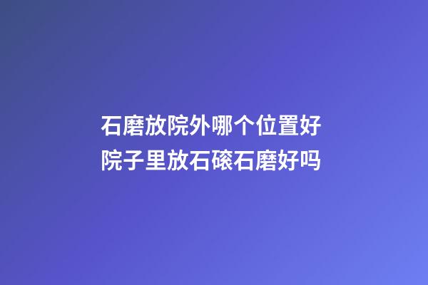 石磨放院外哪个位置好 院子里放石磙石磨好吗